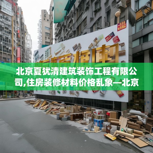 北京夏犹清建筑装饰工程有限公司,住房装修材料价格乱象—北京夏犹清建筑装饰工程有限公司394.a270b271c274fgy.281dewqe