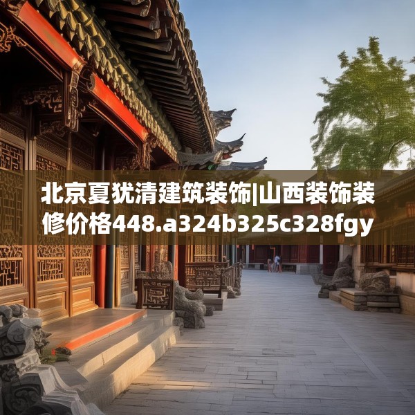 北京夏犹清建筑装饰|山西装饰装修价格448.a324b325c328fgy.335dewqe