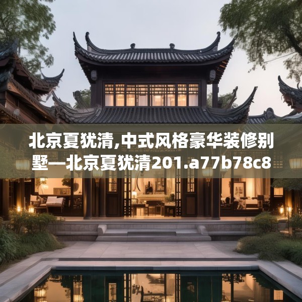 北京夏犹清,中式风格豪华装修别墅—北京夏犹清201.a77b78c81fgy.88uyk