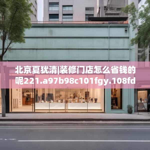 北京夏犹清|装修门店怎么省钱的呢221.a97b98c101fgy.108fds