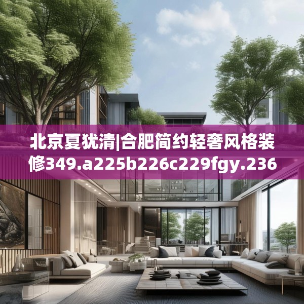 北京夏犹清|合肥简约轻奢风格装修349.a225b226c229fgy.236fdsfds