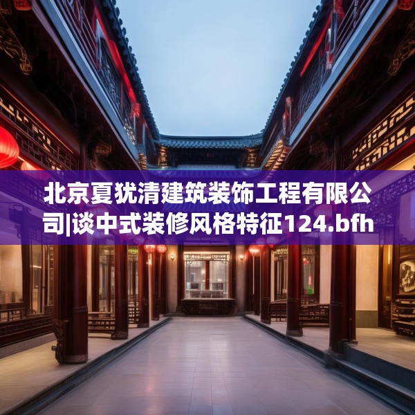 北京夏犹清建筑装饰工程有限公司|谈中式装修风格特征124.bfhsg