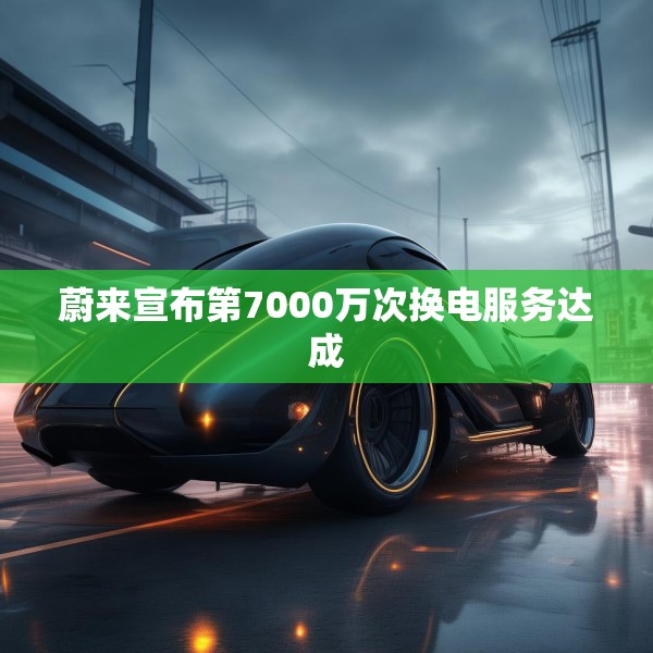 蔚来宣布第7000万次换电服务达成