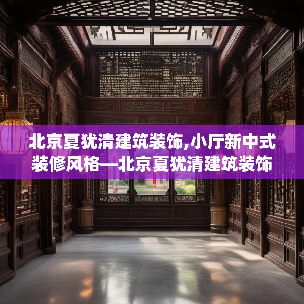 北京夏犹清建筑装饰,小厅新中式装修风格—北京夏犹清建筑装饰149.a25b26c29fgy.36fds