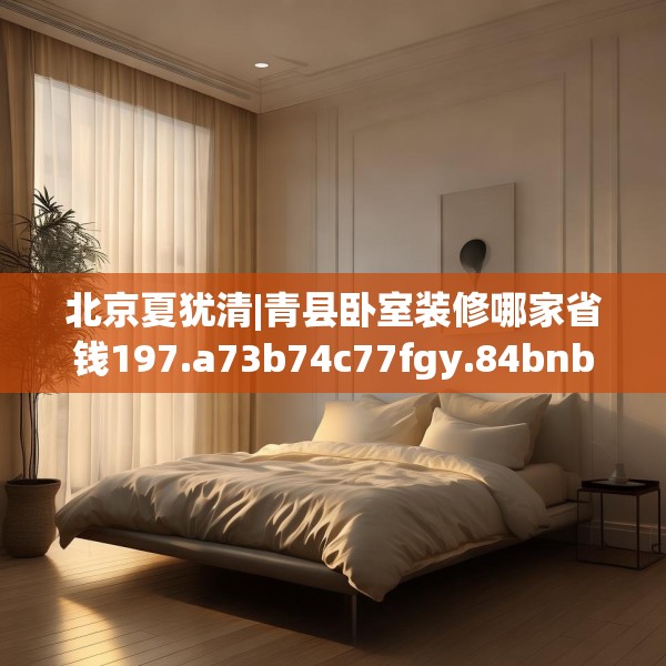 北京夏犹清|青县卧室装修哪家省钱197.a73b74c77fgy.84bnbn