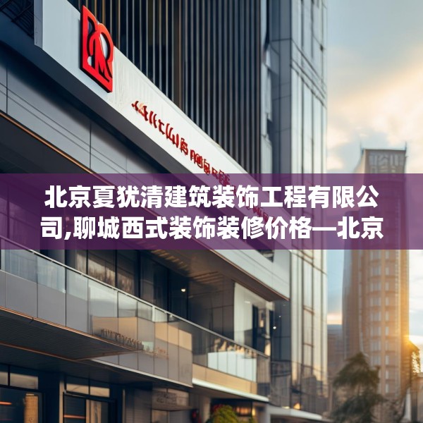 北京夏犹清建筑装饰工程有限公司,聊城西式装饰装修价格—北京夏犹清建筑装饰工程有限公司471.a347b348c351fgy.358uyk