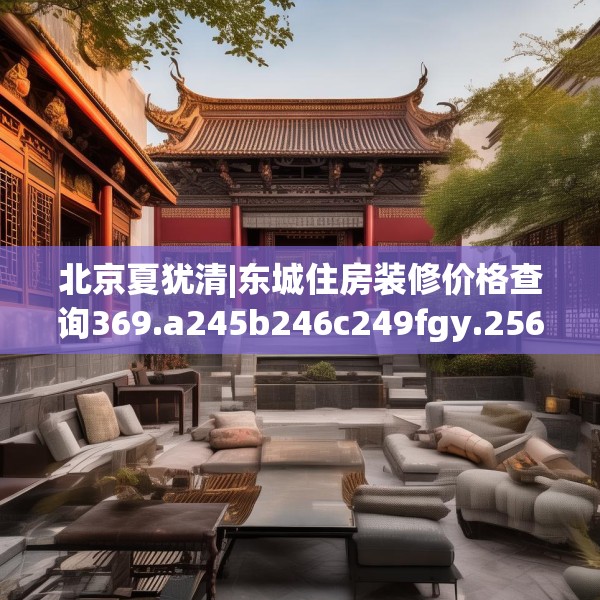 北京夏犹清|东城住房装修价格查询369.a245b246c249fgy.256fghfd