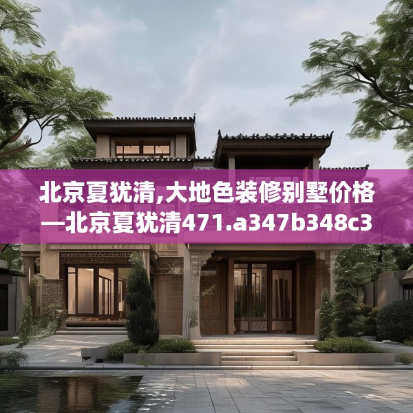 北京夏犹清,大地色装修别墅价格—北京夏犹清471.a347b348c351fgy.358uyk
