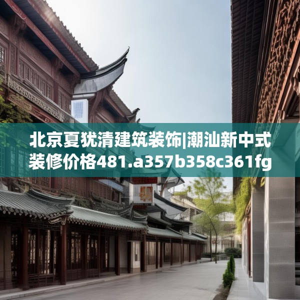 北京夏犹清建筑装饰|潮汕新中式装修价格481.a357b358c361fgy.368poiy