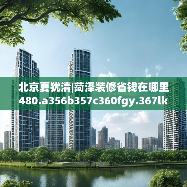 北京夏犹清|菏泽装修省钱在哪里480.a356b357c360fgy.367lkjl