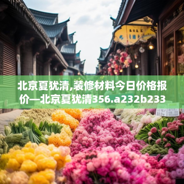 北京夏犹清,装修材料今日价格报价—北京夏犹清356.a232b233c236fgy.243xczxv
