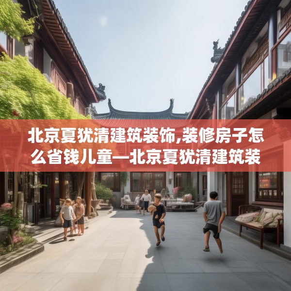 北京夏犹清建筑装饰,装修房子怎么省钱儿童—北京夏犹清建筑装饰211.a87b88c91fgy.98poiy