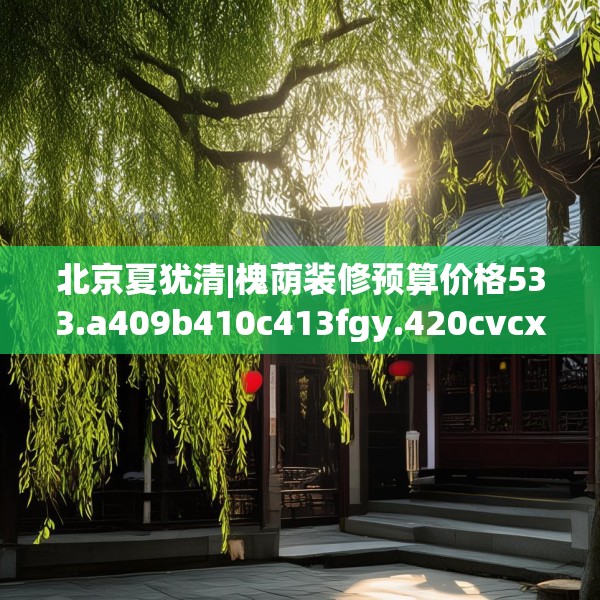 北京夏犹清|槐荫装修预算价格533.a409b410c413fgy.420cvcx