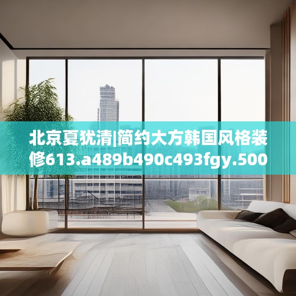 北京夏犹清|简约大方韩国风格装修613.a489b490c493fgy.500jhhj