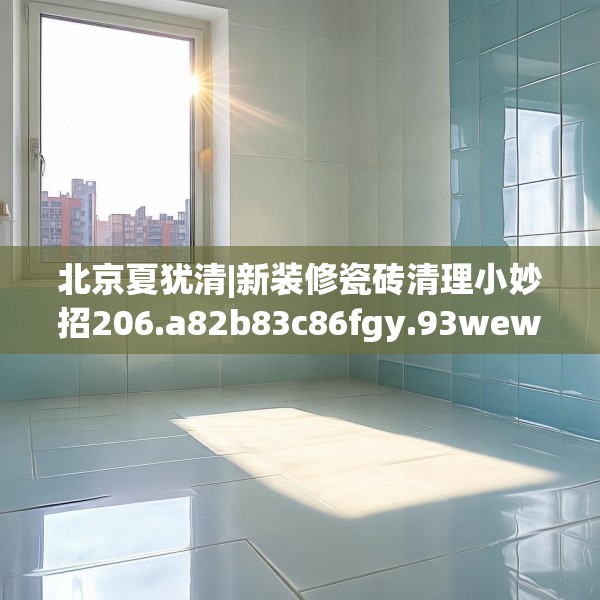 北京夏犹清|新装修瓷砖清理小妙招206.a82b83c86fgy.93wew