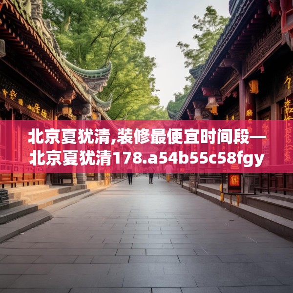 北京夏犹清,装修最便宜时间段—北京夏犹清178.a54b55c58fgy.65dewqe