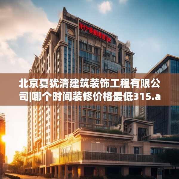 北京夏犹清建筑装饰工程有限公司|哪个时间装修价格最低315.a191b192c195fgy.202fghfd