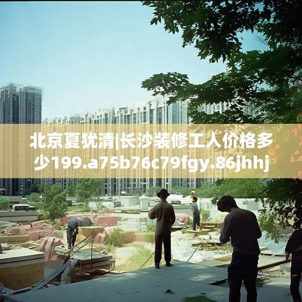 北京夏犹清|长沙装修工人价格多少199.a75b76c79fgy.86jhhj
