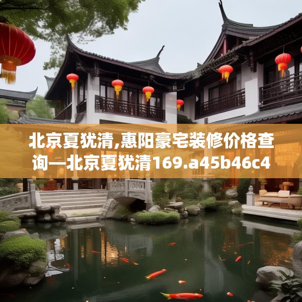 北京夏犹清,惠阳豪宅装修价格查询—北京夏犹清169.a45b46c49fgy.56fdsfds