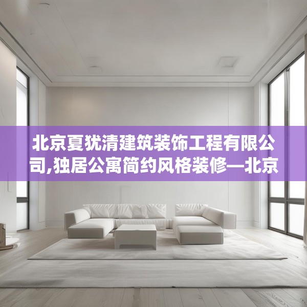 北京夏犹清建筑装饰工程有限公司,独居公寓简约风格装修—北京夏犹清建筑装饰工程有限公司257.a133b134c137fgy.144fds