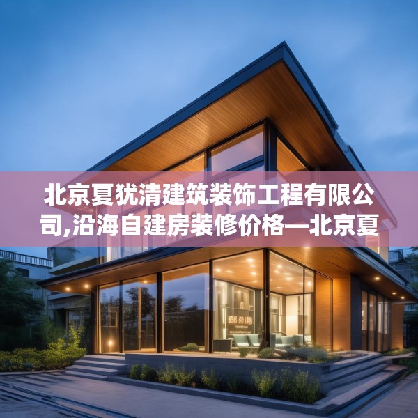 北京夏犹清建筑装饰工程有限公司,沿海自建房装修价格—北京夏犹清建筑装饰工程有限公司307.a183b184c187fgy.194jhhj