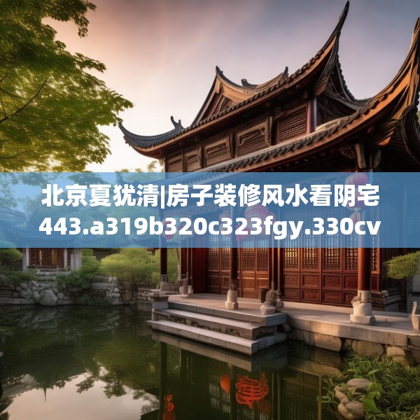 北京夏犹清|房子装修风水看阴宅443.a319b320c323fgy.330cvcx