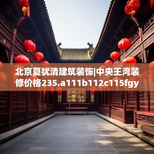 北京夏犹清建筑装饰|中央王湾装修价格235.a111b112c115fgy.122jhhj