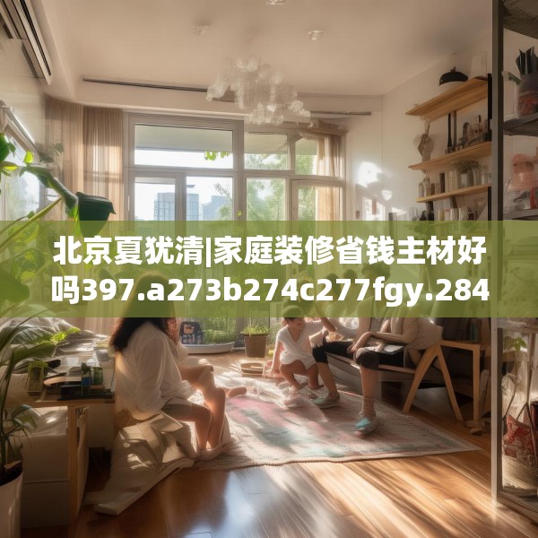 北京夏犹清|家庭装修省钱主材好吗397.a273b274c277fgy.284jhhj