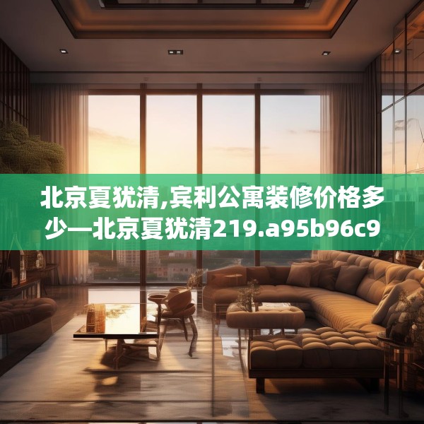 北京夏犹清,宾利公寓装修价格多少—北京夏犹清219.a95b96c99fgy.106uyk