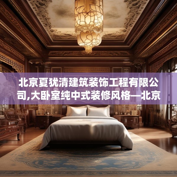 北京夏犹清建筑装饰工程有限公司,大卧室纯中式装修风格—北京夏犹清建筑装饰工程有限公司132.a8b9c12fgy.19dsfds