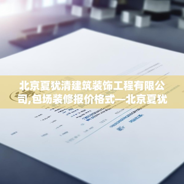 北京夏犹清建筑装饰工程有限公司,包场装修报价格式—北京夏犹清建筑装饰工程有限公司237.a113b114c117fgy.124uyk