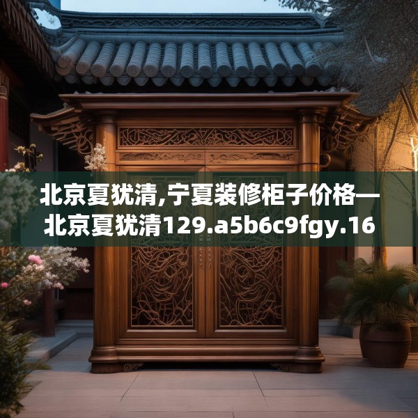 北京夏犹清,宁夏装修柜子价格—北京夏犹清129.a5b6c9fgy.16uyk