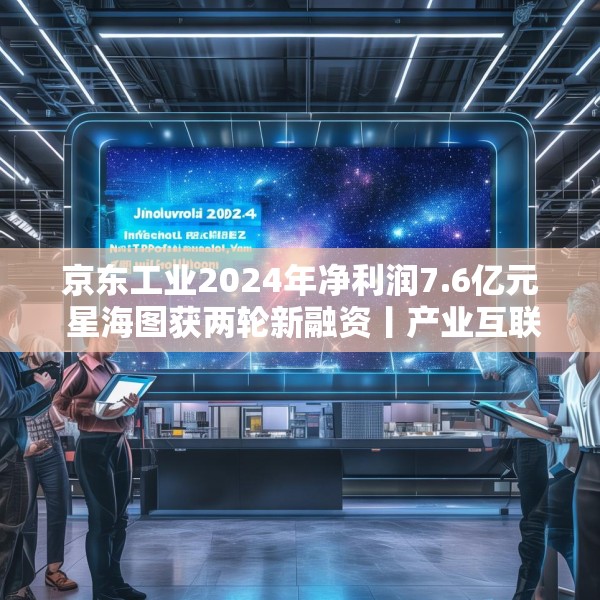 京东工业2024年净利润7.6亿元 星海图获两轮新融资丨产业互联网周报