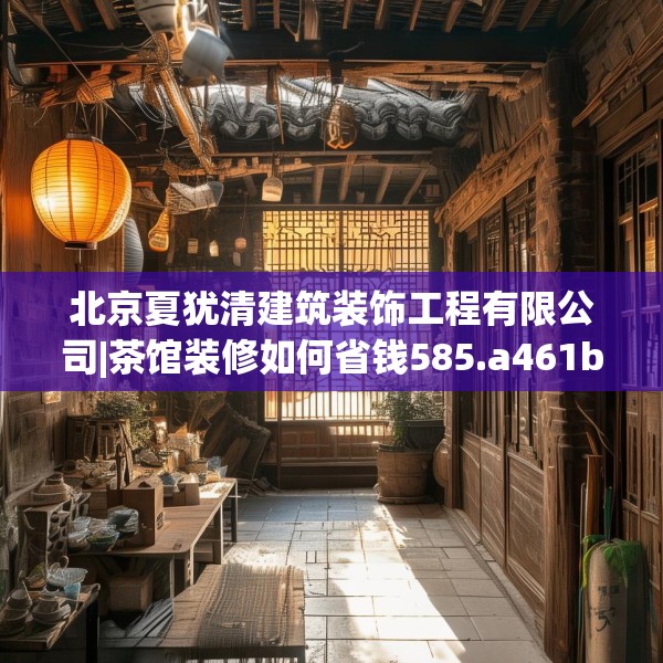 北京夏犹清建筑装饰工程有限公司|茶馆装修如何省钱585.a461b462c465fgy.472fghfd