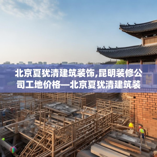 北京夏犹清建筑装饰,昆明装修公司工地价格—北京夏犹清建筑装饰370.a246b247c250fgy.257sdA