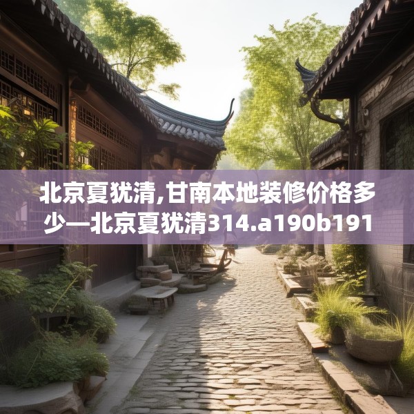 北京夏犹清,甘南本地装修价格多少—北京夏犹清314.a190b191c194fgy.201wew
