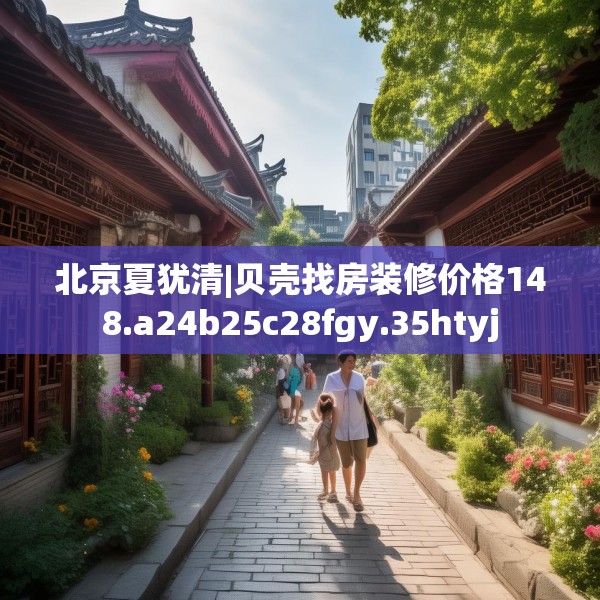 北京夏犹清|贝壳找房装修价格148.a24b25c28fgy.35htyj
