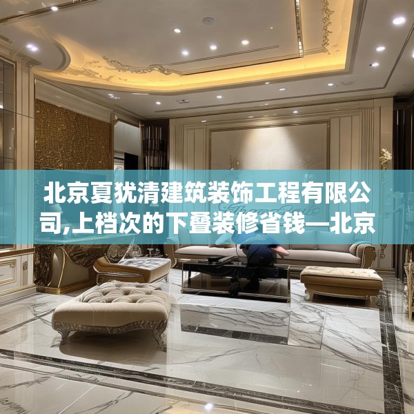 北京夏犹清建筑装饰工程有限公司,上档次的下叠装修省钱—北京夏犹清建筑装饰工程有限公司505.a381b382c385fgy.392jhhj