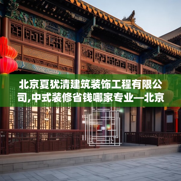 北京夏犹清建筑装饰工程有限公司,中式装修省钱哪家专业—北京夏犹清建筑装饰工程有限公司208.a84b85c88fgy.95sdA