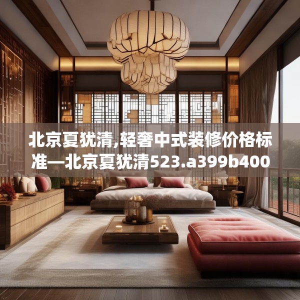 北京夏犹清,轻奢中式装修价格标准—北京夏犹清523.a399b400c403fgy.410jhhj