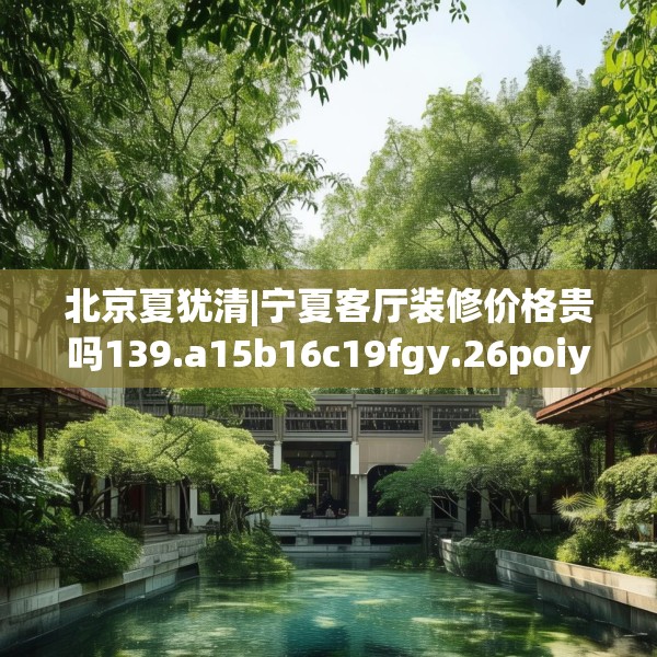 北京夏犹清|宁夏客厅装修价格贵吗139.a15b16c19fgy.26poiy