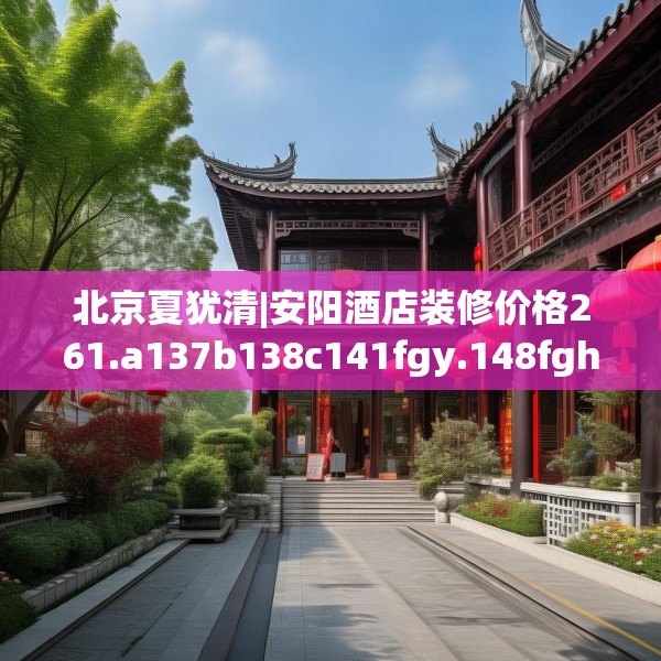 北京夏犹清|安阳酒店装修价格261.a137b138c141fgy.148fghfd