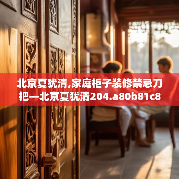 北京夏犹清,家庭柜子装修禁忌刀把—北京夏犹清204.a80b81c84fgy.91dsfds