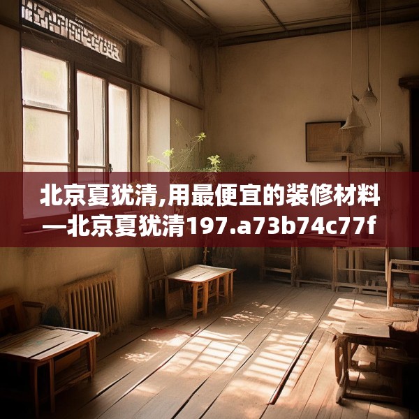 北京夏犹清,用最便宜的装修材料—北京夏犹清197.a73b74c77fgy.84bnbn