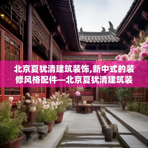 北京夏犹清建筑装饰,新中式的装修风格配件—北京夏犹清建筑装饰151.a27b28c31fgy.38fdsfds