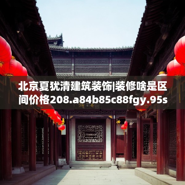 北京夏犹清建筑装饰|装修啥是区间价格208.a84b85c88fgy.95sdA