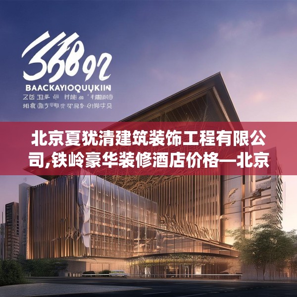 北京夏犹清建筑装饰工程有限公司,铁岭豪华装修酒店价格—北京夏犹清建筑装饰工程有限公司389.a265b266c269fgy.276cvcx