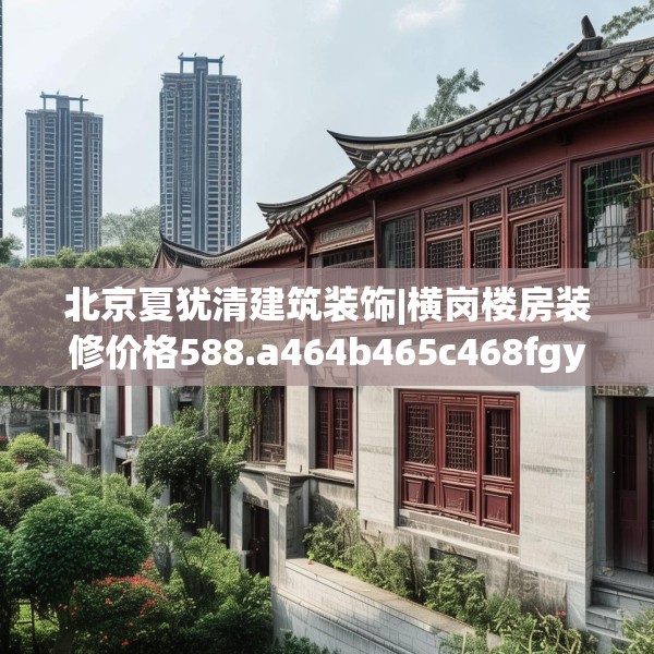 北京夏犹清建筑装饰|横岗楼房装修价格588.a464b465c468fgy.475lkjl