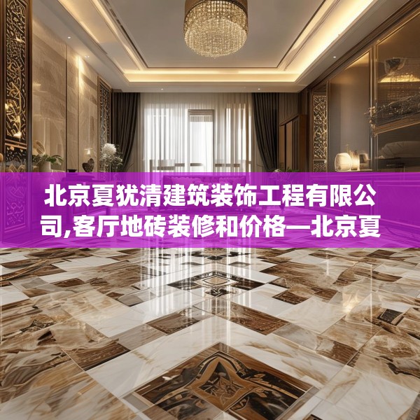 北京夏犹清建筑装饰工程有限公司,客厅地砖装修和价格—北京夏犹清建筑装饰工程有限公司396.a272b273c276fgy.283nbn