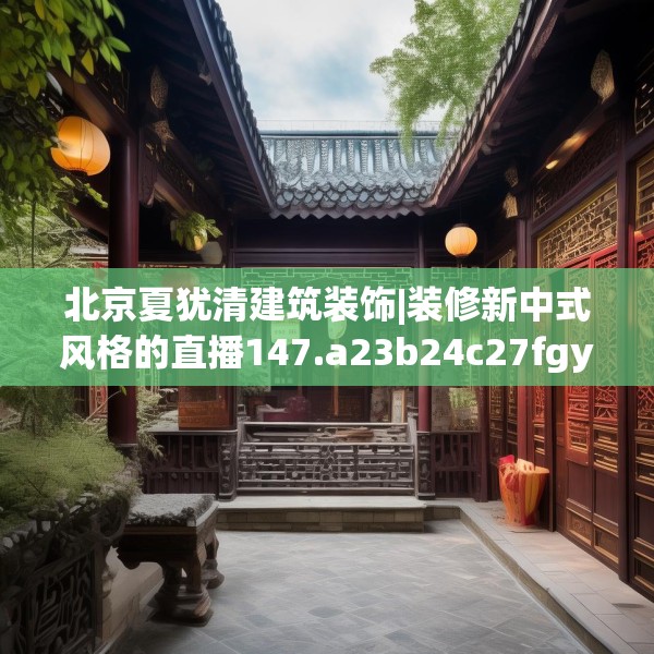 北京夏犹清建筑装饰|装修新中式风格的直播147.a23b24c27fgy.34uyk